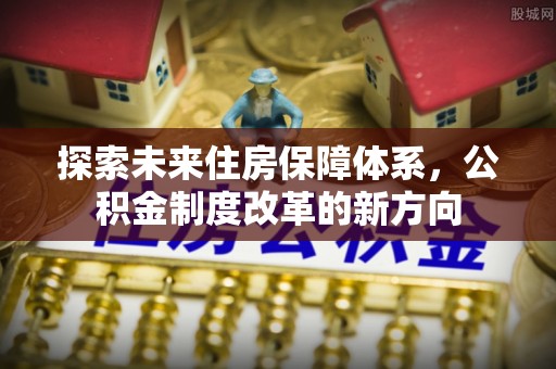 弋阳探索未来住房保障体系，公积金制度改革的新方向