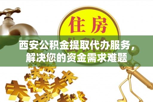 弋阳西安公积金提取代办服务，解决您的资金需求难题
