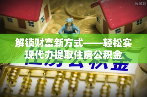 弋阳解锁财富新方式——轻松实现代办提取住房公积金
