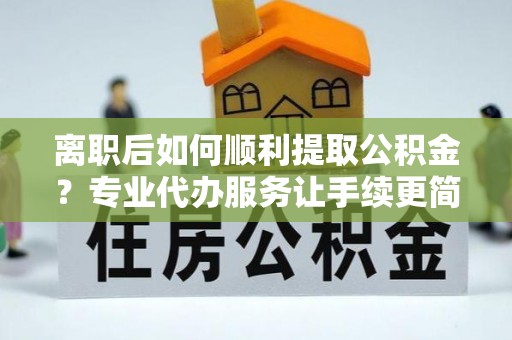 弋阳离职后如何顺利提取公积金？专业代办服务让手续更简单