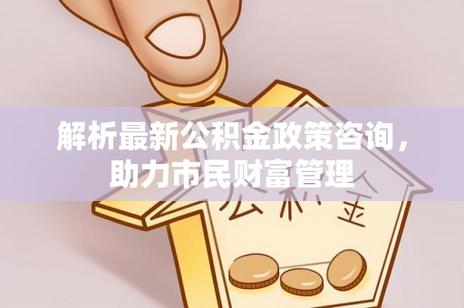 弋阳解析最新公积金政策咨询，助力市民财富管理