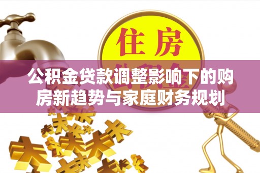 弋阳公积金贷款调整影响下的购房新趋势与家庭财务规划