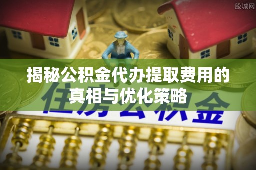 弋阳揭秘公积金代办提取费用的真相与优化策略