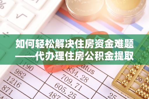 弋阳如何轻松解决住房资金难题——代办理住房公积金提取服务详解