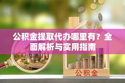 弋阳公积金提取代办哪里有？全面解析与实用指南