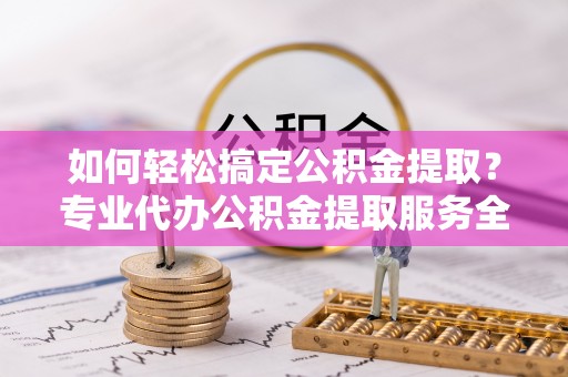 弋阳如何轻松搞定公积金提取？专业代办公积金提取服务全解析