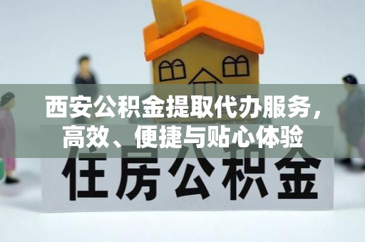 弋阳西安公积金提取代办服务，高效、便捷与贴心体验