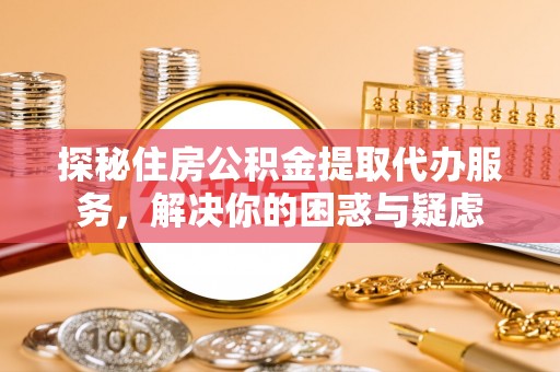 弋阳探秘住房公积金提取代办服务，解决你的困惑与疑虑
