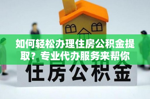 弋阳如何轻松办理住房公积金提取？专业代办服务来帮你