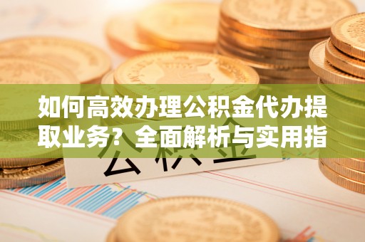 弋阳如何高效办理公积金代办提取业务？全面解析与实用指南