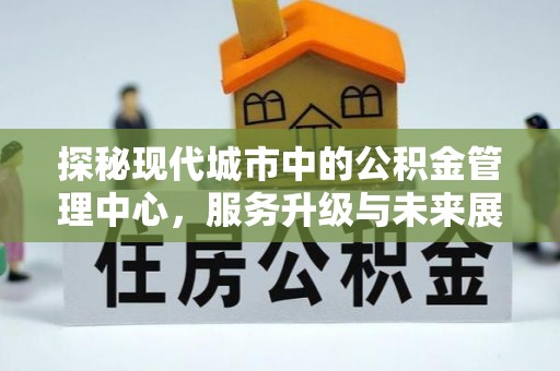弋阳探秘现代城市中的公积金管理中心，服务升级与未来展望