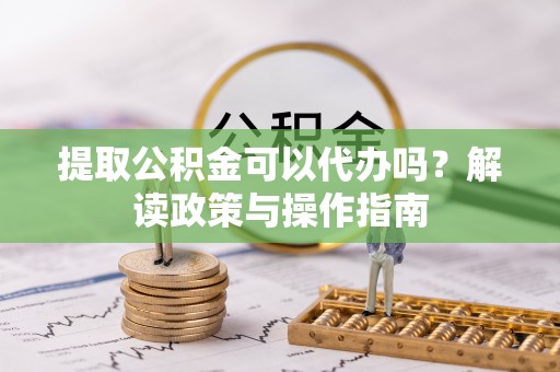 弋阳提取公积金可以代办吗？解读政策与操作指南