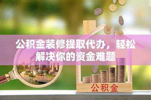 弋阳公积金装修提取代办，轻松解决你的资金难题