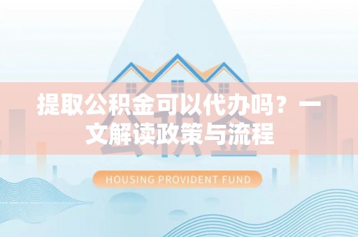 弋阳提取公积金可以代办吗？一文解读政策与流程