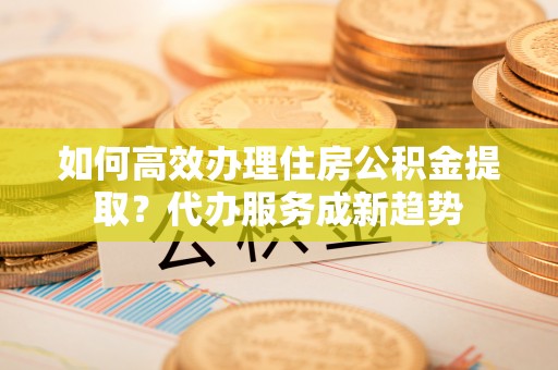 弋阳如何高效办理住房公积金提取？代办服务成新趋势