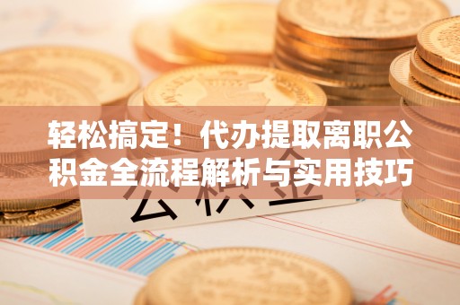 弋阳轻松搞定！代办提取离职公积金全流程解析与实用技巧