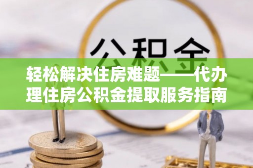 弋阳轻松解决住房难题——代办理住房公积金提取服务指南