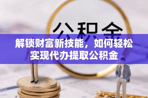 弋阳解锁财富新技能，如何轻松实现代办提取公积金