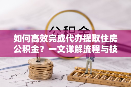 弋阳如何高效完成代办提取住房公积金？一文详解流程与技巧