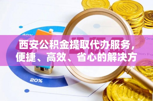 弋阳西安公积金提取代办服务，便捷、高效、省心的解决方案