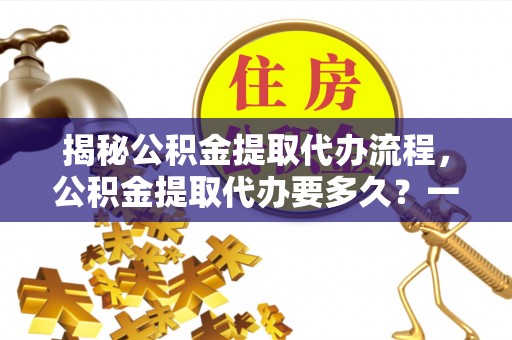 弋阳揭秘公积金提取代办流程，公积金提取代办要多久？一文读懂