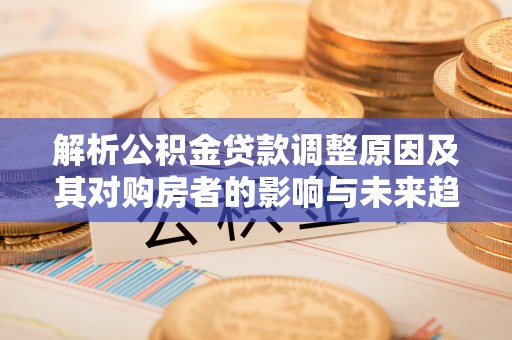 弋阳解析公积金贷款调整原因及其对购房者的影响与未来趋势
