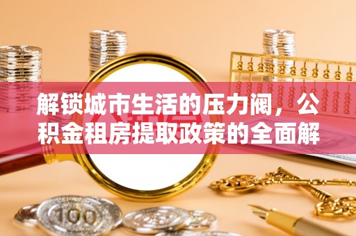 弋阳解锁城市生活的压力阀，公积金租房提取政策的全面解析与实践指南