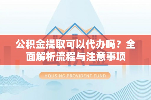 弋阳公积金提取可以代办吗？全面解析流程与注意事项