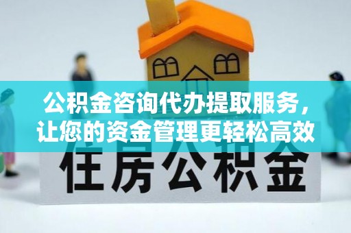 弋阳公积金咨询代办提取服务，让您的资金管理更轻松高效