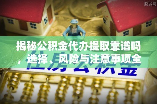 弋阳揭秘公积金代办提取靠谱吗，选择、风险与注意事项全解析