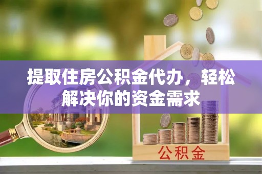 弋阳提取住房公积金代办，轻松解决你的资金需求