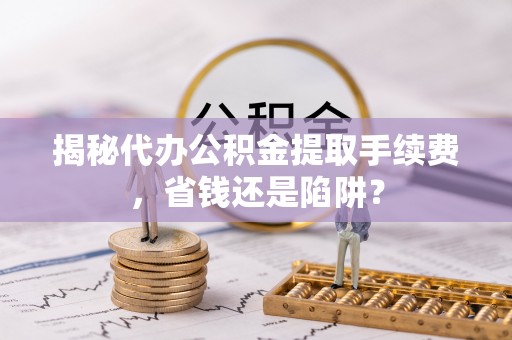 弋阳揭秘代办公积金提取手续费，省钱还是陷阱？