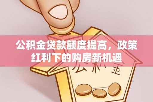 弋阳公积金贷款额度提高，政策红利下的购房新机遇