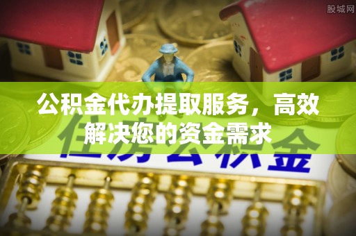 弋阳公积金代办提取服务，高效解决您的资金需求