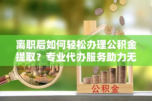 弋阳离职后如何轻松办理公积金提取？专业代办服务助力无忧
