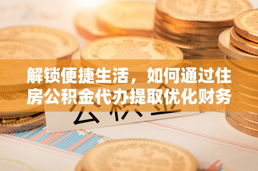 弋阳解锁便捷生活，如何通过住房公积金代办提取优化财务规划