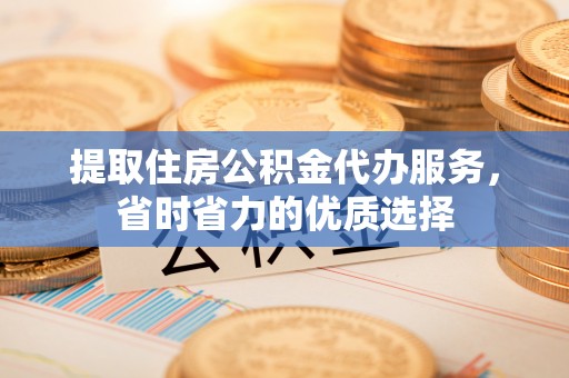 弋阳提取住房公积金代办服务，省时省力的优质选择