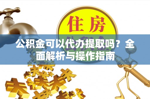 弋阳公积金可以代办提取吗？全面解析与操作指南