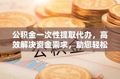 弋阳公积金一次性提取代办，高效解决资金需求，助您轻松应对生活难题