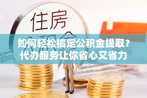 弋阳如何轻松搞定公积金提取？代办服务让你省心又省力
