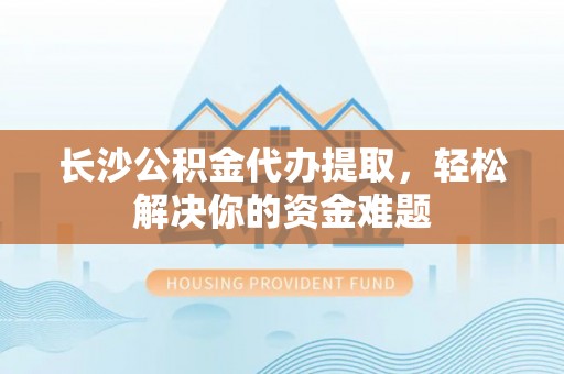 弋阳长沙公积金代办提取，轻松解决你的资金难题