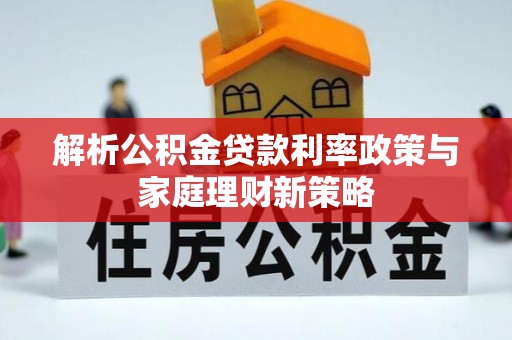弋阳解析公积金贷款利率政策与家庭理财新策略