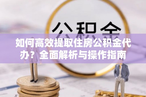 弋阳如何高效提取住房公积金代办？全面解析与操作指南
