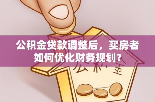 弋阳公积金贷款调整后，买房者如何优化财务规划？