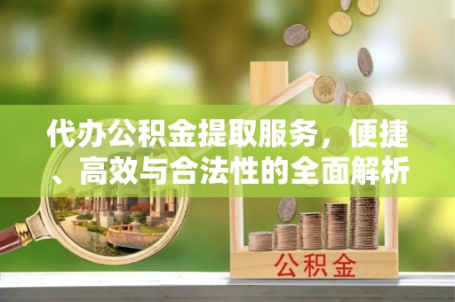 弋阳代办公积金提取服务，便捷、高效与合法性的全面解析