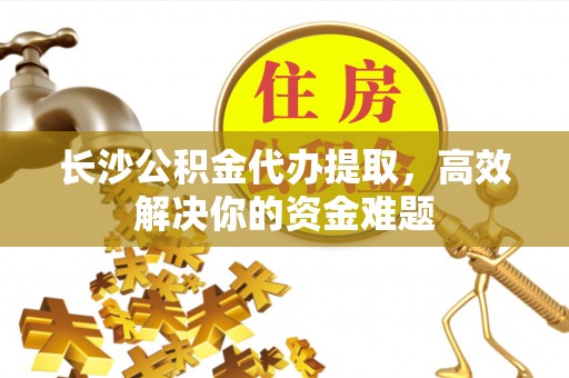 弋阳长沙公积金代办提取，高效解决你的资金难题