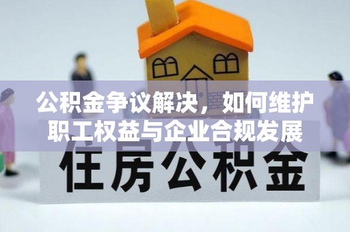 弋阳公积金争议解决，如何维护职工权益与企业合规发展