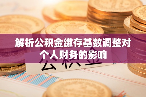 弋阳解析公积金缴存基数调整对个人财务的影响