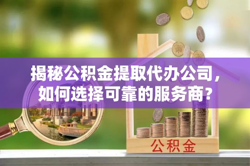 弋阳揭秘公积金提取代办公司，如何选择可靠的服务商？