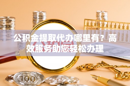 弋阳公积金提取代办哪里有？高效服务助您轻松办理
